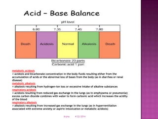 metabolic acidosis
= acidosis and bicarbonate concentration in the body fluids resulting either from the
accumulation of acids or the abnormal loss of bases from the body (as in diarrhea or renal
disease)
metabolic alkalosis
= alkalosis resulting from hydrogen-ion loss or excessive intake of alkaline substances
respiratory acidosis
= acidosis resulting from reduced gas exchange in the lungs (as in emphysema or pneumonia);
excess carbon dioxide combines with water to form carbonic acid which increases the acidity
of the blood
respiratory alkalosis
= alkalosis resulting from increased gas exchange in the lungs (as in hyperventilation
associated with extreme anxiety or aspirin intoxication or metabolic acidosis)
4/22/2014drjma
 
