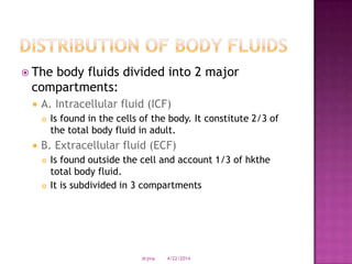  The body fluids divided into 2 major
compartments:
 A. Intracellular fluid (ICF)
 Is found in the cells of the body. It constitute 2/3 of
the total body fluid in adult.
 B. Extracellular fluid (ECF)
 Is found outside the cell and account 1/3 of hkthe
total body fluid.
 It is subdivided in 3 compartments
4/22/2014drjma
 