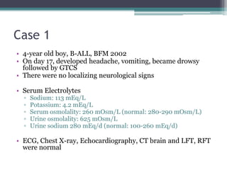 Case 1
• 4-year old boy, B-ALL, BFM 2002
• On day 17, developed headache, vomiting, became drowsy
followed by GTCS
• There were no localizing neurological signs
• Serum Electrolytes
▫ Sodium: 113 mEq/L
▫ Potassium: 4.2 mEq/L
▫ Serum osmolality: 260 mOsm/L (normal: 280-290 mOsm/L)
▫ Urine osmolality: 625 mOsm/L
▫ Urine sodium 280 mEq/d (normal: 100-260 mEq/d)
• ECG, Chest X-ray, Echocardiography, CT brain and LFT, RFT
were normal
 