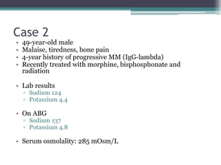 Case 2
• 49-year-old male
• Malaise, tiredness, bone pain
• 4-year history of progressive MM (IgG-lambda)
• Recently treated with morphine, bisphosphonate and
radiation
• Lab results
▫ Sodium 124
▫ Potassium 4.4
• On ABG
▫ Sodium 137
▫ Potassium 4.8
• Serum osmolality: 285 mOsm/L
 