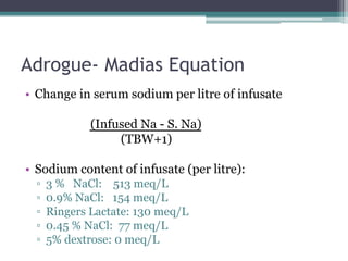 Adrogue- Madias Equation
• Change in serum sodium per litre of infusate
(Infused Na - S. Na)
(TBW+1)
• Sodium content of infusate (per litre):
▫ 3 % NaCl: 513 meq/L
▫ 0.9% NaCl: 154 meq/L
▫ Ringers Lactate: 130 meq/L
▫ 0.45 % NaCl: 77 meq/L
▫ 5% dextrose: 0 meq/L
 