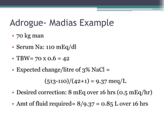Adrogue- Madias Example
• 70 kg man
• Serum Na: 110 mEq/dl
• TBW= 70 x 0.6 = 42
• Expected change/litre of 3% NaCl =
(513-110)/(42+1) = 9.37 meq/L
• Desired correction: 8 mEq over 16 hrs (0.5 mEq/hr)
• Amt of fluid required= 8/9.37 = 0.85 L over 16 hrs
 