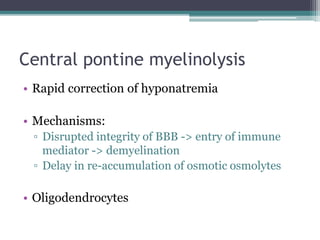 Central pontine myelinolysis
• Rapid correction of hyponatremia
• Mechanisms:
▫ Disrupted integrity of BBB -> entry of immune
mediator -> demyelination
▫ Delay in re-accumulation of osmotic osmolytes
• Oligodendrocytes
 