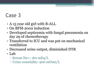 Case 3
• A 15 year old girl with B-ALL
• On BFM-2002 induction
• Developed septicemia with fungal pneumonia on
day 29 of chemotherapy
• Transferred to ICU and was put on mechanical
ventilation
• Decreased urine output, diminished DTR
• Lab
▫ Serum Na+: 160 mEq/L
▫ Urine osmolality: 900 mOsm/L
 