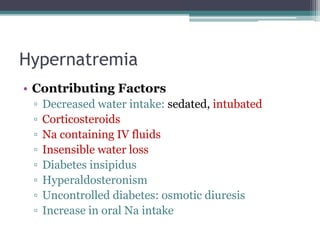 Hypernatremia
• Contributing Factors
▫ Decreased water intake: sedated, intubated
▫ Corticosteroids
▫ Na containing IV fluids
▫ Insensible water loss
▫ Diabetes insipidus
▫ Hyperaldosteronism
▫ Uncontrolled diabetes: osmotic diuresis
▫ Increase in oral Na intake
 