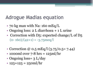 Adrogue Madias equation
• 70 kg man with Na: 160 mEq/L
• Ongoing loss: 2 L diarrhoea + 1 L urine
• Correction with D5: expected change/L of D5
(0- 160)/(42+1) = -3.75meq/l
• Correction @ 0.5 mEq/l (3.75/0.5= 7.44)
• 1000ml over 7-8 hrs = 125ml/hr
• Ongoing loss= 3 L/day
• 125+125 = 250ml/hr
 