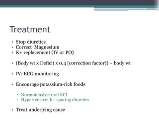 Treatment
• Stop diuretics
• Correct Magnesium
• K+ replacement (IV or PO)
• (Body wt x Deficit x 0.4 [correction factor]) + body wt
• IV: ECG monitoring
• Encourage potassium-rich foods
▫ Normotensive: oral KCl
▫ Hypertensive: K+ sparing diuretics
• Treat underlying cause
 