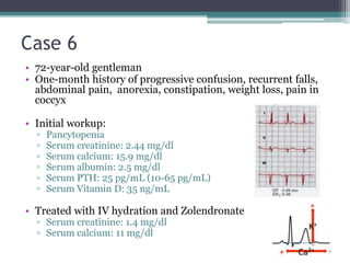 • 72-year-old gentleman
• One-month history of progressive confusion, recurrent falls,
abdominal pain, anorexia, constipation, weight loss, pain in
coccyx
• Initial workup:
▫ Pancytopenia
▫ Serum creatinine: 2.44 mg/dl
▫ Serum calcium: 15.9 mg/dl
▫ Serum albumin: 2.5 mg/dl
▫ Serum PTH: 25 pg/mL (10-65 pg/mL)
▫ Serum Vitamin D: 35 ng/mL
• Treated with IV hydration and Zolendronate
▫ Serum creatinine: 1.4 mg/dl
▫ Serum calcium: 11 mg/dl
Case 6
 