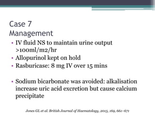 Case 7
Management
• IV fluid NS to maintain urine output
>100ml/m2/hr
• Allopurinol kept on hold
• Rasburicase: 8 mg IV over 15 mins
• Sodium bicarbonate was avoided: alkalisation
increase uric acid excretion but cause calcium
precipitate
Jones GL et al. British Journal of Haematology, 2015, 169, 661–671
 