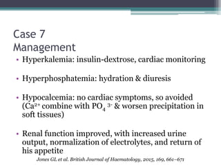 Case 7
Management
• Hyperkalemia: insulin-dextrose, cardiac monitoring
• Hyperphosphatemia: hydration & diuresis
• Hypocalcemia: no cardiac symptoms, so avoided
(Ca2+ combine with PO4
3- & worsen precipitation in
soft tissues)
• Renal function improved, with increased urine
output, normalization of electrolytes, and return of
his appetite
Jones GL et al. British Journal of Haematology, 2015, 169, 661–671
 