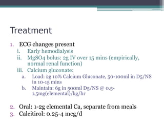 Treatment
1. ECG changes present
i. Early hemodialysis
ii. MgSO4 bolus: 2g IV over 15 mins (empirically,
normal renal function)
iii. Calcium gluconate:
a. Load: 2g 10% Calcium Gluconate, 50-100ml in D5/NS
in 10-15 mins
b. Maintain: 6g in 500ml D5/NS @ 0.5-
1.5mg(elemental)/kg/hr
2. Oral: 1-2g elemental Ca, separate from meals
3. Calcitirol: 0.25-4 mcg/d
 