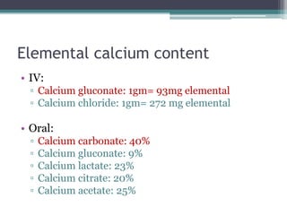 Elemental calcium content
• IV:
▫ Calcium gluconate: 1gm= 93mg elemental
▫ Calcium chloride: 1gm= 272 mg elemental
• Oral:
▫ Calcium carbonate: 40%
▫ Calcium gluconate: 9%
▫ Calcium lactate: 23%
▫ Calcium citrate: 20%
▫ Calcium acetate: 25%
 