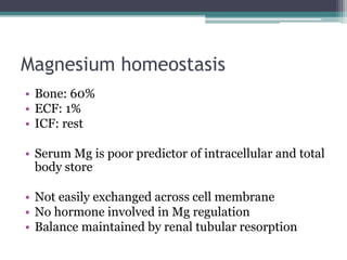 Magnesium homeostasis
• Bone: 60%
• ECF: 1%
• ICF: rest
• Serum Mg is poor predictor of intracellular and total
body store
• Not easily exchanged across cell membrane
• No hormone involved in Mg regulation
• Balance maintained by renal tubular resorption
 