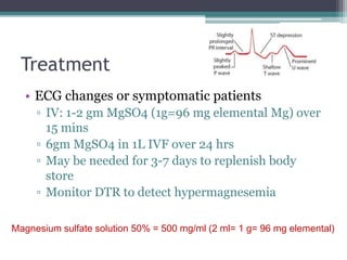 Treatment
• ECG changes or symptomatic patients
▫ IV: 1-2 gm MgSO4 (1g=96 mg elemental Mg) over
15 mins
▫ 6gm MgSO4 in 1L IVF over 24 hrs
▫ May be needed for 3-7 days to replenish body
store
▫ Monitor DTR to detect hypermagnesemia
Magnesium sulfate solution 50% = 500 mg/ml (2 ml= 1 g= 96 mg elemental)
 