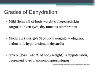 Grades of Dehydration
• Mild (loss: 4% of body weight): decreased skin
turgor, sunken eyes, dry mucous membranes
• Moderate (loss: 5-8 % of body weight): + oliguria,
orthostatic hypotension, tachycardia
• Severe (loss: 8-10 % of body weight): + hypotension,
decreased level of consciousness, stupor
Clinical Fluid & electrolyte balance: Dr Symons, Rev,4/05
 