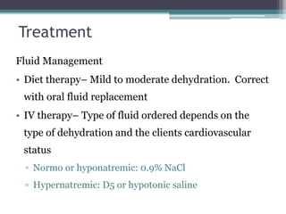 Treatment
Fluid Management
• Diet therapy– Mild to moderate dehydration. Correct
with oral fluid replacement
• IV therapy– Type of fluid ordered depends on the
type of dehydration and the clients cardiovascular
status
▫ Normo or hyponatremic: 0.9% NaCl
▫ Hypernatremic: D5 or hypotonic saline
 