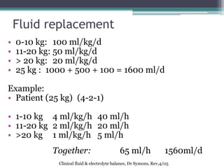 Fluid replacement
• 0-10 kg: 100 ml/kg/d
• 11-20 kg: 50 ml/kg/d
• > 20 kg: 20 ml/kg/d
• 25 kg : 1000 + 500 + 100 = 1600 ml/d
Example:
• Patient (25 kg) (4-2-1)
• 1-10 kg 4 ml/kg/h 40 ml/h
• 11-20 kg 2 ml/kg/h 20 ml/h
• >20 kg 1 ml/kg/h 5 ml/h
Together: 65 ml/h 1560ml/d
Clinical fluid & electrolyte balance, Dr Symons, Rev,4/05
 