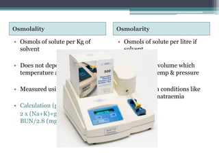 Osmolality Osmolarity
• Osmols of solute per Kg of
solvent
• Does not depend on
temperature and pressure
• Measured using Osmometer
• Calculation (plasma):
2 x (Na+K)+glucose/18+
BUN/2.8 (mg/dl)
• Osmols of solute per litre if
solvent
• Depends on volume which
varies with temp & pressure
• Unreliable in conditions like
pseudohyponatraemia
 