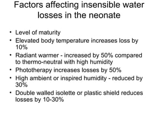 Factors affecting insensible water losses in the neonate Level of maturity  Elevated body temperature increases loss by 10% Radiant warmer - increased by 50% compared to thermo-neutral with high humidity Phototherapy increases losses by 50% High ambient or inspired humidity - reduced by 30% Double walled isolette or plastic shield reduces losses by 10-30% 