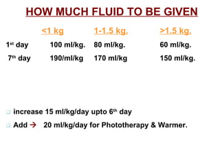 HOW MUCH FLUID TO BE GIVEN   <1 kg 1-1.5 kg. >1.5 kg. 1 st  day  100 ml/kg. 80 ml/kg.   60 ml/kg. 7 th  day  190/ml/kg 170 ml/kg   150 ml/kg.    increase 15 ml/kg/day upto 6 th  day    Add     20 ml/kg/day for Phototherapy & Warmer. 