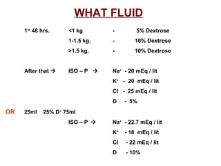 WHAT FLUID   1 st  48 hrs. <1 kg -   5% Dextrose 1-1.5 kg. -  10% Dextrose >1.5 kg. -  10% Dextrose After that   ISO – P   Na +   - 20 mEq / lit K +   -  20  mEq / lit Cl  -  25 mEq / lit D  -  5% OR   25ml  25% D +  75ml  ISO – P    Na +   - 22.7 mEq / lit K +   - 18  mEq / lit Cl  - 22 mEq / lit D  - 10% 