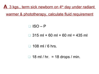 A   3 kgs., term sick newborn on 4 th  day under radiant  warmer & phototherapy, calculate fluid requirement    ISO – P    315 ml + 60 ml + 60 ml = 435 ml    108 ml / 6 hrs.    18 ml / hr.  = 18 drops / min. 