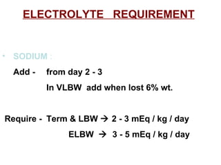 ELECTROLYTE  REQUIREMENT SODIUM  :   Add - from day 2 - 3 In VLBW  add when lost 6% wt. Require - Term & LBW    2 - 3 mEq / kg / day ELBW     3 - 5 mEq / kg / day  