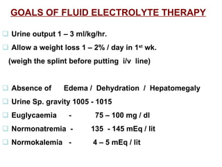 GOALS OF FLUID ELECTROLYTE THERAPY      Urine output 1 – 3 ml/kg/hr.    Allow a weight loss 1 – 2% / day in 1 st  wk.  (weigh the splint before putting  i/v  line)    Absence of  Edema /  Dehydration  /  Hepatomegaly     Urine Sp. gravity 1005 - 1015    Euglycaemia  -   75 – 100 mg / dl    Normonatremia  - 135  - 145 mEq / lit     Normokalemia  -  4 – 5 mEq / lit   