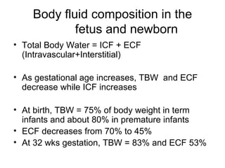 Body fluid composition in the   fetus and newborn Total Body Water = ICF + ECF (Intravascular+Interstitial) As gestational age increases, TBW  and ECF decrease while ICF increases At birth, TBW = 75% of body weight in term infants and about 80% in premature infants ECF decreases from 70% to 45% At 32 wks gestation, TBW = 83% and ECF 53% 