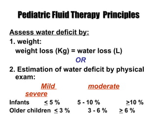 Pediatric Fluid Therapy  Principles Assess water deficit by: 1. weight: weight loss (Kg) = water loss (L) OR 2. Estimation of water deficit by physical exam: Mild  moderate severe Infants   <  5 %   5 - 10 %   > 10 % Older children  <  3 %  3 - 6 % >  6 % 