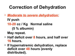 Correction of Dehydration Moderate to severe dehydration: IV push 10-20  cc / Kg  Normal saline (5 % albumin) May repeat. Half deficit over  8  hours, and half over  16   hours. If hypernatremic dehydration, replace deficit over  48  hours (evenly distributed). 