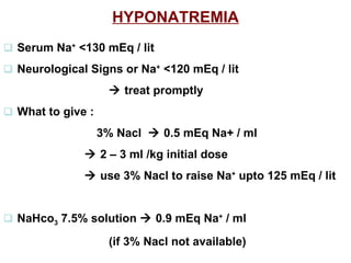 HYPONATREMIA    Serum Na +  <130 mEq / lit     Neurological Signs or Na +  <120 mEq / lit     treat  promptly    What to give :    3% Nacl    0.5 mEq Na+ / ml       2 – 3 ml /kg initial dose      use 3% Nacl to raise Na +  upto 125 mEq / lit       NaHco 3  7.5% solution    0.9 mEq Na +  / ml  (if 3% Nacl not available) 