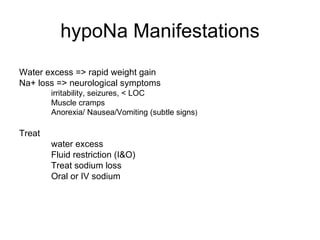 hypoNa Manifestations Water excess => rapid weight gain Na+ loss => neurological symptoms irritability, seizures, < LOC Muscle cramps Anorexia/ Nausea/Vomiting (subtle signs ) Treat  water excess Fluid restriction (I&O) Treat sodium loss Oral or IV sodium 