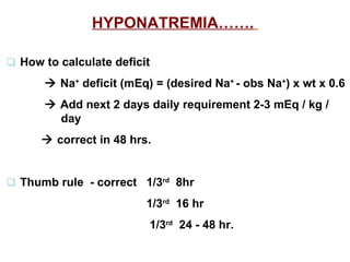 HYPONATREMIA…….      How to calculate deficit      Na +  deficit (mEq) = (desired Na +  - obs Na + ) x wt x 0.6      Add next 2 days daily requirement 2-3 mEq / kg /    day      correct in 48 hrs.      Thumb rule  - correct 1/3 rd   8hr   1/3 rd   16 hr     1/3 rd   24 - 48 hr.   