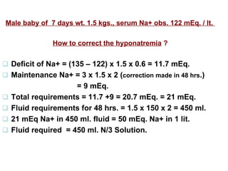 Male baby of  7 days wt. 1.5 kgs., serum Na+ obs. 122 mEq. / lt.  How to correct the hyponatremia  ?    Deficit of Na+ = (135 – 122) x 1.5 x 0.6 = 11.7 mEq.     Maintenance Na+ = 3 x 1.5 x 2 ( correction made in 48 hrs .)   = 9 mEq.     Total requirements = 11.7 +9 = 20.7 mEq. = 21 mEq.     Fluid requirements for 48 hrs. = 1.5 x 150 x 2 = 450 ml.    21 mEq Na+ in 450 ml. fluid = 50 mEq. Na+ in 1 lit.    Fluid required  = 450 ml. N/3 Solution.  