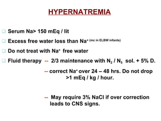 HYPERNATREMIA      Serum Na> 150 mEq / lit    Excess free water loss than Na + (mc in ELBW infants)      Do not treat with Na +  free water     Fluid therapy  --   2/3 maintenance with N 2  / N 5   sol. + 5% D.   --  correct Na +  over 24 – 48 hrs. Do not drop  >1 mEq / kg / hour.   --   May require 3% NaCl if over correction leads to CNS signs.    