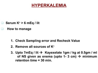 HYPERKALEMIA    Serum K +  > 6 mEq / lit   How to manage 1.  Check Sampling error and Recheck Value 2.  Remove all sources of K + 3.  Upto 7mEq / lit     Kayexelate 1gm / kg at 0.5gm / ml    of NS given as enema (upto 1- 3 cm)    minimum    retention time = 30 min. 