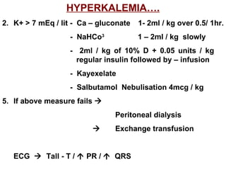 HYPERKALEMIA…. K+ > 7 mEq / lit -  Ca – gluconate  1- 2ml / kg over 0.5/ 1hr.  -  NaHCo 3 1 – 2ml / kg  slowly  -  2ml / kg of 10% D + 0.05 units / kg    regular insulin followed by – infusion -  Kayexelate -  Salbutamol  Nebulisation 4mcg / kg 5. If above measure fails     Peritoneal dialysis    Exchange transfusion ECG     Tall - T /    PR /     QRS 