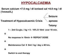 HYPOCALCAEMIA   Serum calcium <7.0 mg / dl ionised cal <4.0 mg / dl (1mmol/L)   Seizure Treatment of Hypocalcaemic Crisis  apnoea   Tetany 1 – 2ml Ca-glu. / kg + 5 - 10% D 10ml  over 10 min.  No response in 10min    REPEAT DOSE  Maintenance Cal    8ml / kg / day x 48 hrs.  Switch to oral therapy 