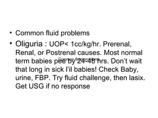 Common fluid problems Oliguria :  UOP< 1cc/kg/hr. Prerenal, Renal, or Postrenal causes. Most normal term babies pee by 24-48 hrs. Don’t wait that long in sick l’il babies! Check Baby, urine, FBP. Try fluid challenge, then lasix. Get USG if no response Common fluid problems 