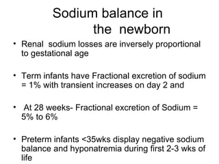 Sodium balance in    the  newborn Renal  sodium losses are inversely proportional to gestational age Term infants have Fractional excretion of sodium = 1% with transient increases on day 2 and  At 28 weeks- Fractional excretion of Sodium = 5% to 6% Preterm infants <35wks display negative sodium balance and hyponatremia during first 2-3 wks of life 