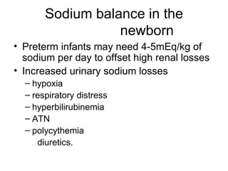 Sodium balance in the   newborn Preterm infants may need 4-5mEq/kg of sodium per day to offset high renal losses Increased urinary sodium losses hypoxia  respiratory distress  hyperbilirubinemia  ATN  polycythemia  diuretics. 