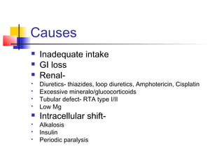 Causes
 Inadequate intake
 GI loss
 Renal-
 Diuretics- thiazides, loop diuretics, Amphotericin, Cisplatin
 Excessive mineralo/glucocorticoids
 Tubular defect- RTA type I/II
 Low Mg
 Intracellular shift-
 Alkalosis
 Insulin
 Periodic paralysis
 