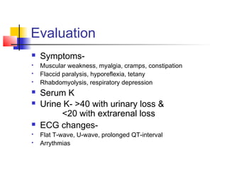 Evaluation
 Symptoms-
 Muscular weakness, myalgia, cramps, constipation
 Flaccid paralysis, hyporeflexia, tetany
 Rhabdomyolysis, respiratory depression
 Serum K
 Urine K- >40 with urinary loss &
<20 with extrarenal loss
 ECG changes-
 Flat T-wave, U-wave, prolonged QT-interval
 Arrythmias
 