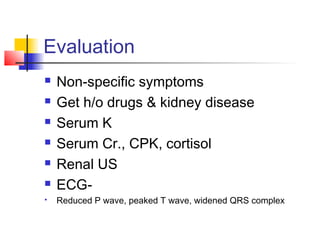 Evaluation
 Non-specific symptoms
 Get h/o drugs & kidney disease
 Serum K
 Serum Cr., CPK, cortisol
 Renal US
 ECG-
 Reduced P wave, peaked T wave, widened QRS complex
 
