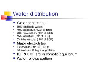 Water distribution
 Water constitutes
 60% total body weight
 40% intracellular (2/3rd
of total)
 20% extracellular (1/3rd
of total)
 15% interstitial (3/4th
of ECF)
 5% intravascular ( 1/4th
of ECF)
 Major electrolytes
 Extracellular- Na, Cl, HCO3
 Intracellular- K, Mg, Ca, proteins
 ICF & ECF are in osmotic equilibrium
 Water follows sodium
 