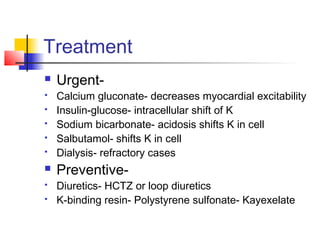 Treatment
 Urgent-
 Calcium gluconate- decreases myocardial excitability
 Insulin-glucose- intracellular shift of K
 Sodium bicarbonate- acidosis shifts K in cell
 Salbutamol- shifts K in cell
 Dialysis- refractory cases
 Preventive-
 Diuretics- HCTZ or loop diuretics
 K-binding resin- Polystyrene sulfonate- Kayexelate
 