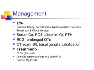 Management
 s/s-
 Cramps, tetany, paresthesias- lips/extremities, seizures
 Trousseau & Chvostek sign
 Serum Ca, PO4, albumin, Cr, PTH
 ECG- prolonged QTc
 CT scan- B/L basal ganglia calcification
 Treatment-
 IV Ca gluconate
 Oral Ca- carbonate/citrate & vitamin D
 Correct Mg levels
 