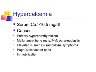 Hypercalcemia
 Serum Ca >10.5 mg/dl
 Causes-
 Primary hyperparathyroidism
 Malignancy- bone mets, MM, paraneoplastic
 Elevated vitamin D- sarcoidosis, lymphoma
 Paget’s disease of bone
 Immobilization
 