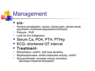 Management
 s/s-
 Groans-constipation, moans, bones-pain, stones-renal,
psychiatric overtones-depression/confusion
 Polyuria , PUD
 Look for e/o malignancy
 Serum Ca, PO4, PTH, PTHrp
 ECG- shortened QT interval
 Treatment-
 Rehydration- oral/IV, with loop diuretics
 Bisphosphonates- inhibit osteoclast activity, oral/IV
 Glucocorticoids- increase urinary excretion,
decrease intestinal absorption
 